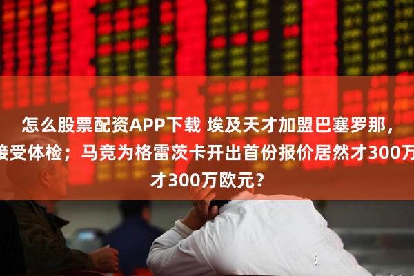 怎么股票配资APP下载 埃及天才加盟巴塞罗那，31号接受体检；马竞为格雷茨卡开出首份报价居然才300万欧元？