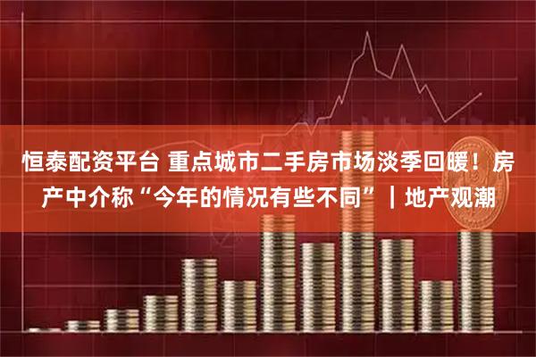 恒泰配资平台 重点城市二手房市场淡季回暖！房产中介称“今年的情况有些不同”｜地产观潮