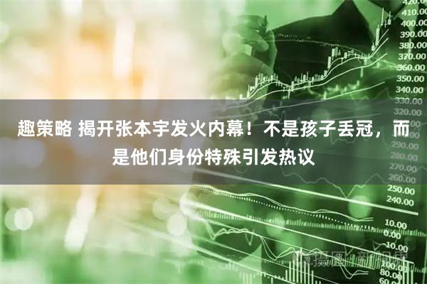 趣策略 揭开张本宇发火内幕！不是孩子丢冠，而是他们身份特殊引发热议