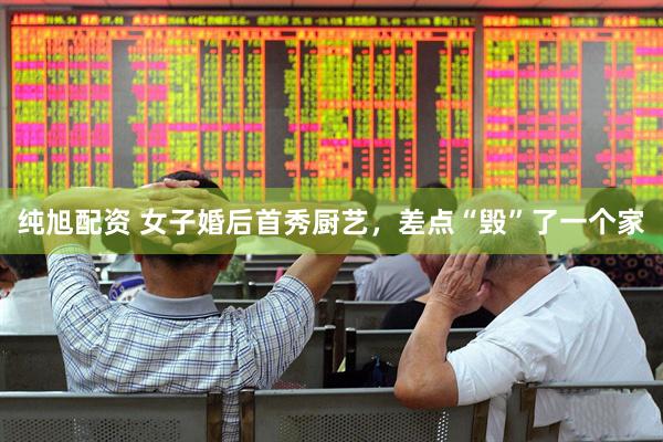 纯旭配资 女子婚后首秀厨艺，差点“毁”了一个家