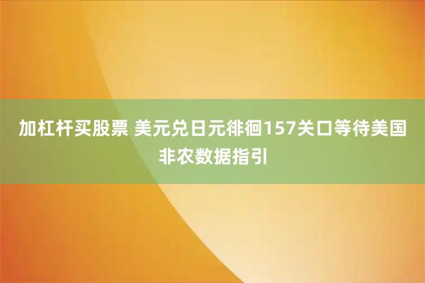 加杠杆买股票 美元兑日元徘徊157关口等待美国非农数据指引