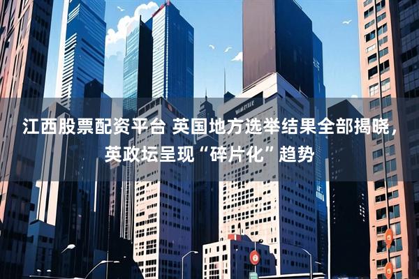 江西股票配资平台 英国地方选举结果全部揭晓，英政坛呈现“碎片化”趋势