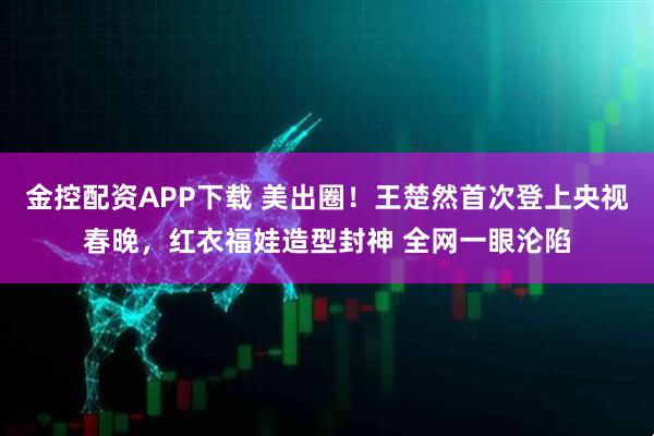 金控配资APP下载 美出圈！王楚然首次登上央视春晚，红衣福娃造型封神 全网一眼沦陷