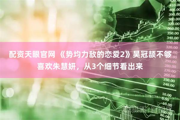 配资天眼官网 《势均力敌的恋爱2》吴冠颉不够喜欢朱慧妍，从3个细节看出来